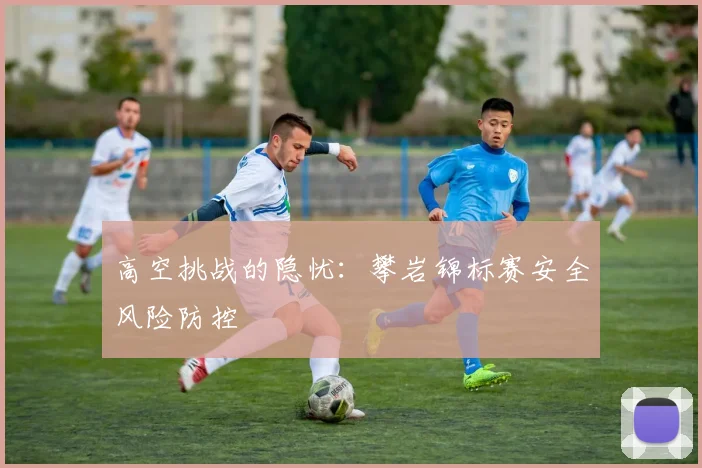 高空挑战的隐忧：攀岩锦标赛安全风险防控