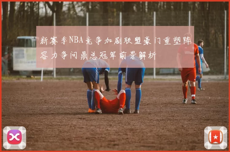 新赛季NBA竞争加剧联盟豪门重塑阵容力争问鼎总冠军前景解析