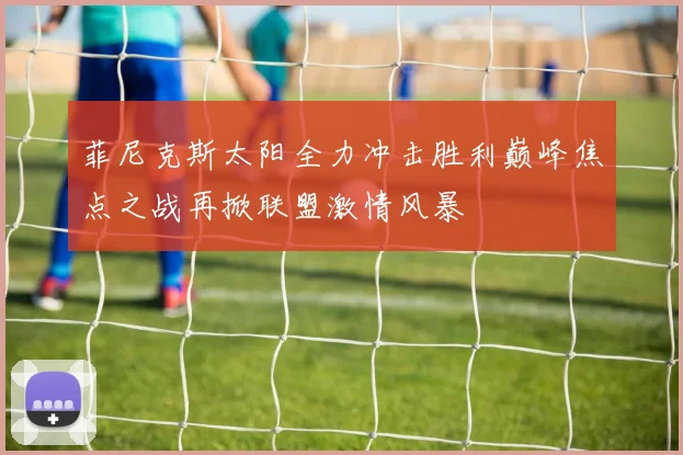 菲尼克斯太阳全力冲击胜利巅峰焦点之战再掀联盟激情风暴