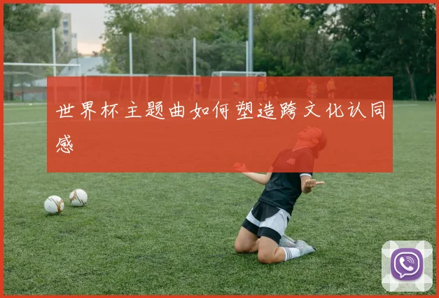 世界杯主题曲如何塑造跨文化认同感