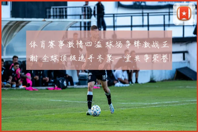 体育赛事激情四溢 球场争锋激战正酣 全球顶级选手齐聚一堂共争荣誉