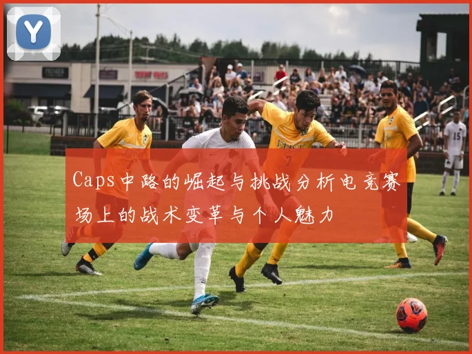 Caps中路的崛起与挑战分析电竞赛场上的战术变革与个人魅力