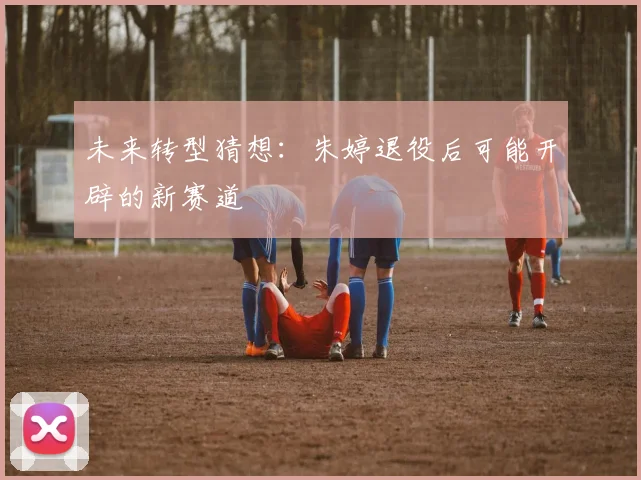 未来转型猜想：朱婷退役后可能开辟的新赛道