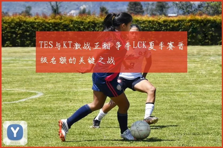 TES与KT激战正酣 争夺LCK夏季赛晋级名额的关键之战