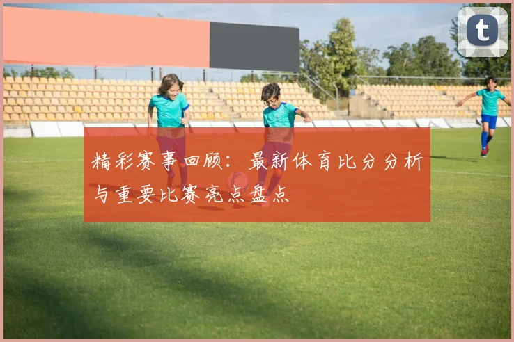 精彩赛事回顾：最新体育比分分析与重要比赛亮点盘点