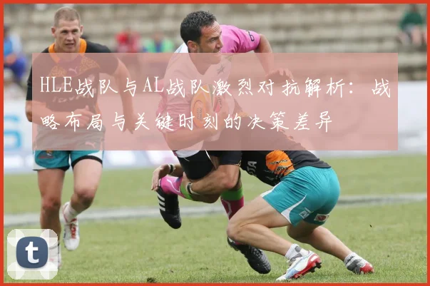 HLE战队与AL战队激烈对抗解析：战略布局与关键时刻的决策差异
