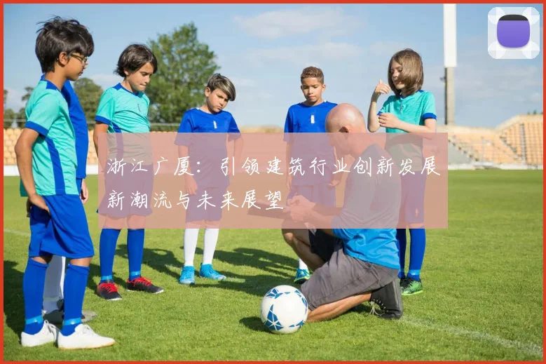 浙江广厦：引领建筑行业创新发展新潮流与未来展望