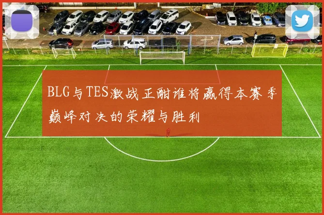 BLG与TES激战正酣谁将赢得本赛季巅峰对决的荣耀与胜利
